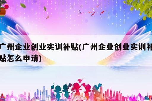 廣州企業創業實訓補貼(廣州企業創業實訓補貼怎么申請)