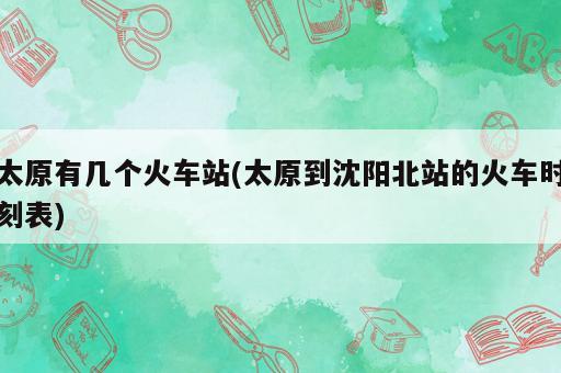 太原有幾個火車站(太原到沈陽北站的火車時刻表)